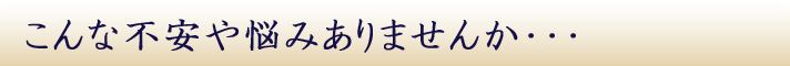 こんな不安や悩みありませんか・・・